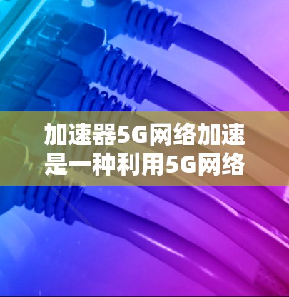 加速器5G网络加速是一种利用5G网络特性来加速特定应用或任务的技术。以下是对这一技术的详细分析和总结