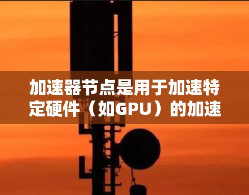 加速器节点是用于加速特定硬件(如GPU)的加速板,主要应用于特定任务中提升性能。以下是关于加速器节点的详细解析