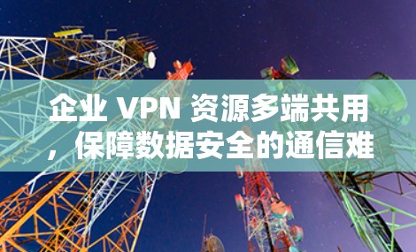 企业 VPN 资源多端共用,保障数据安全的通信难题