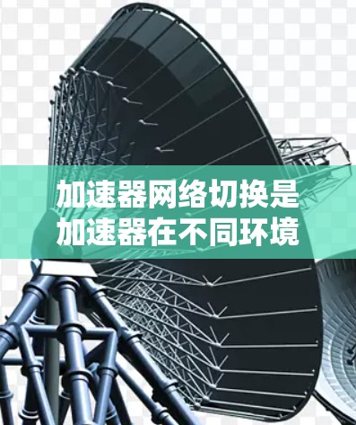 加速器网络切换是加速器在不同环境中、设备或硬件上的灵活切换功能，旨在提升性能。以下是加速器网络切换的关键点