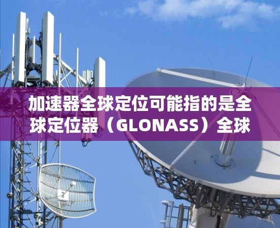 加速器全球定位可能指的是全球定位器（GLONASS）全球定位器）或全球定位系统（GPS）全球定位系统）以下是对这两种技术的解释
