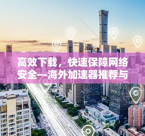高效下载,快速保障网络安全—海外加速器推荐与使用指南