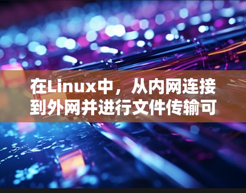 在Linux中,从内网连接到外网并进行文件传输可以通过telnet或nc工具实现。以下是详细的步骤和考虑因素