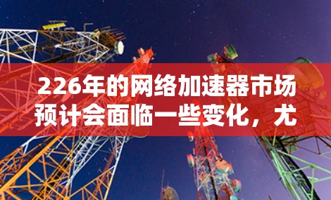 226年的网络加速器市场预计会面临一些变化,尤其是随着人工智能、大数据、GPU和TPU等技术的快速发展,加速器的功能和使用场景可能会发生显著调整。以下是226年网络加速器的几种可能趋势和建议