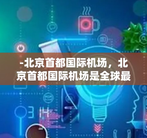 -北京首都国际机场，北京首都国际机场是全球最大的机场之一，位于北京市中心，拥有先进的航站楼、机场跑道和空中交通系统，是全球最大的机场之一