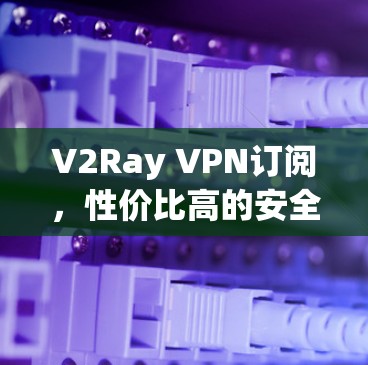 V2Ray VPN订阅,性价比高的安全VPN选择