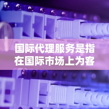 国际代理服务是指在国际市场上为客户提供咨询、代理或合作的业务。这些服务通常涉及法律、商务、金融、技术等领域，帮助客户在国际市场中获取帮助或产品。以下是一些常见的国际代理服务类型和相关话题