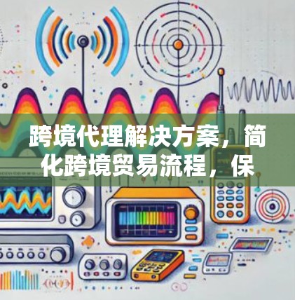 跨境代理解决方案，简化跨境贸易流程，保障安全与效率