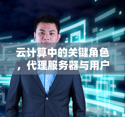 云计算中的关键角色,代理服务器与用户体验的深度关联