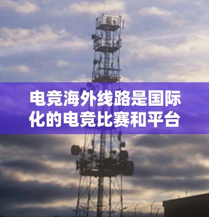 电竞海外线路是国际化的电竞比赛和平台，主要指那些在不同国家或地区的电竞赛事。这些比赛通常由国际化的组织和内容提供，吸引了全球的电竞爱好者参与。以下是一些关于电竞海外线路的详细信息