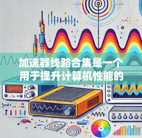 加速器线路合集是一个用于提升计算机性能的系统，主要包括多个组件如加速器芯片、模块和系统。以下是对这些组件的系统性介绍