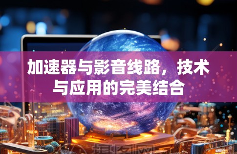 加速器与影音线路,技术与应用的完美结合