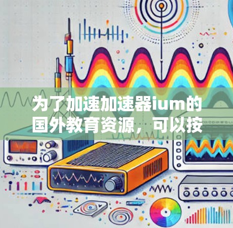 为了加速加速器ium的国外教育资源,可以按照以下步骤实施