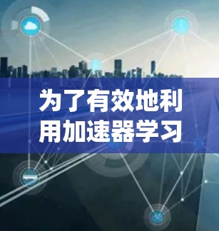 为了有效地利用加速器学习资源,以下是系统化的步骤和建议 为了有效地利用加速器学习资源,以下是系统化的步骤和建议