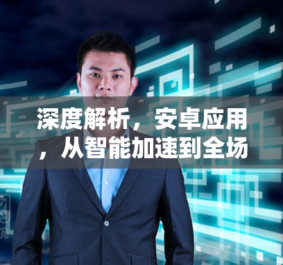 深度解析，安卓应用，从智能加速到全场景优化，你值得拥有