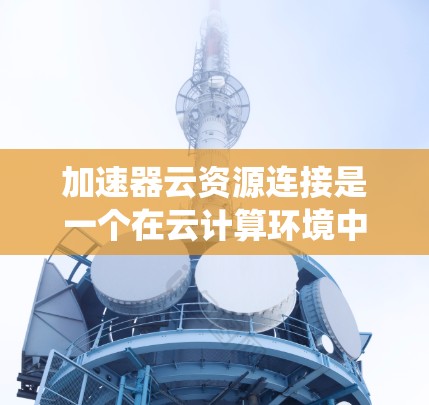 加速器云资源连接是一个在云计算环境中通过加速器技术实现数据处理和资源加速的系统。以下是对该概念的详细说明
