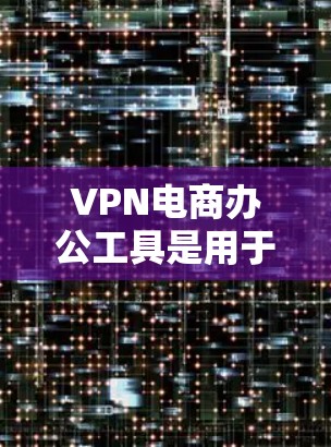 VPN电商办公工具是用于处理VPN连接的软件、网站和第三方服务,旨在帮助用户创建、管理、监控和维护VPN网络。以下是对这些工具的详细总结