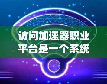 访问加速器职业平台是一个系统化的过程,以下是一个清晰的指南,帮助您顺利完成