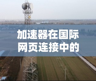 加速器在国际网页连接中的应用主要涉及以下几个方面 加速器在国际网页连接中的应用主要涉及以下几个方面