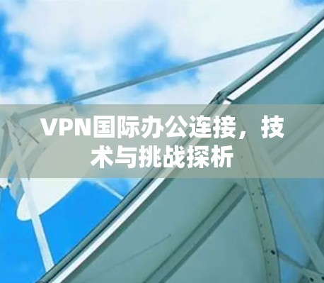 VPN国际办公连接,技术与挑战探析
