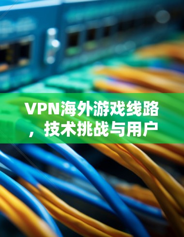 VPN海外游戏线路,技术挑战与用户体验优化