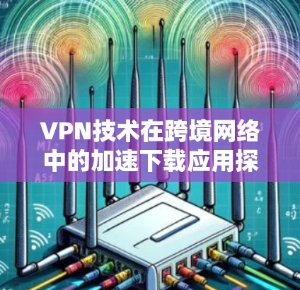 VPN技术在跨境网络中的加速下载应用探讨