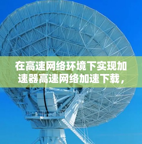 在高速网络环境下实现加速器高速网络加速下载，涉及多个关键技术和优化点，以下是详细的解决方案