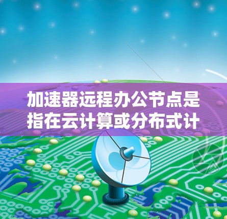 加速器远程办公节点是指在云计算或分布式计算环境中,为支持远程办公提供的加速服务。这种节点通常用于优化数据处理、加速文件传输或提高应用性能,从而支持大规模的远程办公场景