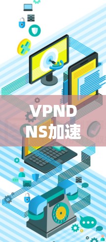 VPNDNS加速服务,提升网络性能与用户体验