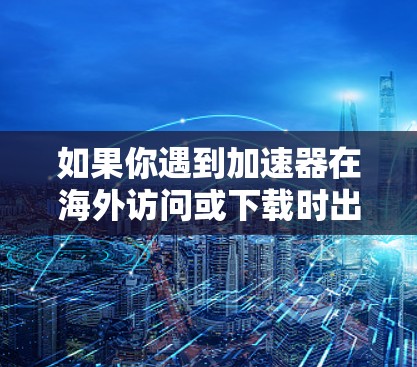如果你遇到加速器在海外访问或下载时出现的问题，可以按照以下步骤进行排查和解决