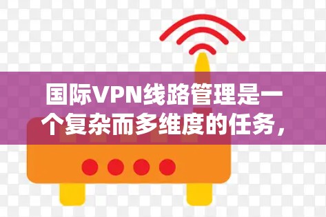 国际VPN线路管理是一个复杂而多维度的任务，涉及网络优化、安全合规、系统管理等多个方面。以下是对国际VPN线路管理的详细分析和总结