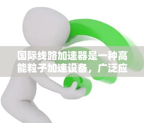 国际线路加速器是一种高能粒子加速设备,广泛应用于高能物理研究、医学成像和其他科学领域。以下是对国际线路加速器的详细分析 国际线路加速器是一种高能粒子加速设备,广泛应用于高能物理研究、医学成像和其他科学领域。以下是对国际线路加速器的详细分析