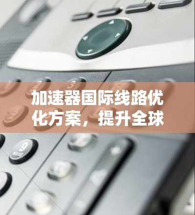 加速器国际线路优化方案,提升全球通信效率 加速器国际线路优化方案,提升全球通信效率