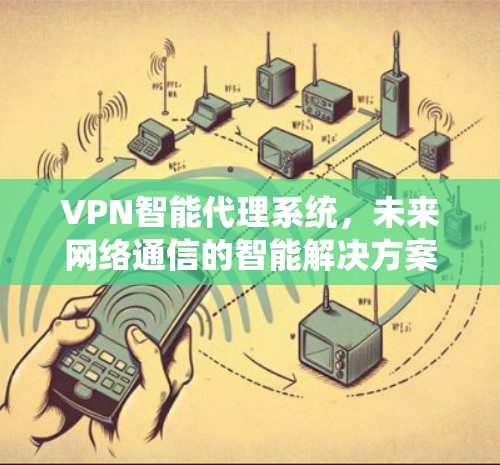 VPN智能代理系统,未来网络通信的智能解决方案 VPN智能代理系统,未来网络通信的智能解决方案