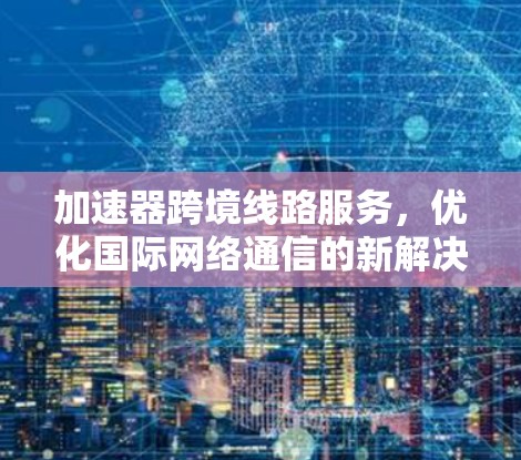 加速器跨境线路服务，优化国际网络通信的新解决方案