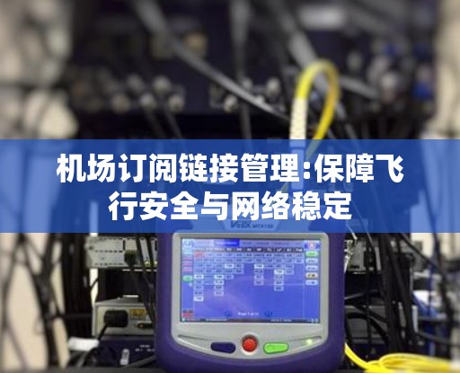 机场订阅链接管理:保障飞行安全与网络稳定 机场订阅链接管理:保障飞行安全与网络稳定