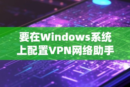 要在Windows系统上配置VPN网络助手,您可以按照以下步骤操作 要在Windows系统上配置VPN网络助手,您可以按照以下步骤操作
