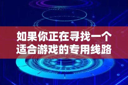 如果你正在寻找一个适合游戏的专用线路推荐,可以根据你的具体需求和网络环境来选择。以下是一些通用的建议和步骤,帮助你找到最佳的游戏线路 如果你正在寻找一个适合游戏的专用线路推荐,可以根据你的具体需求和网络环境来选择。以下是一些通用的建议和步骤,帮助你找到最佳的游戏线路