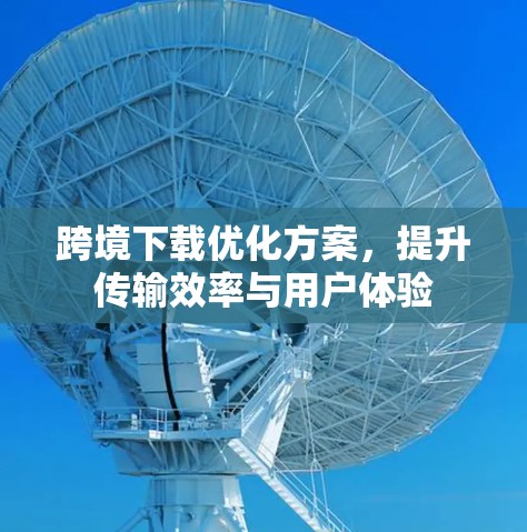 跨境下载优化方案,提升传输效率与用户体验 跨境下载优化方案,提升传输效率与用户体验