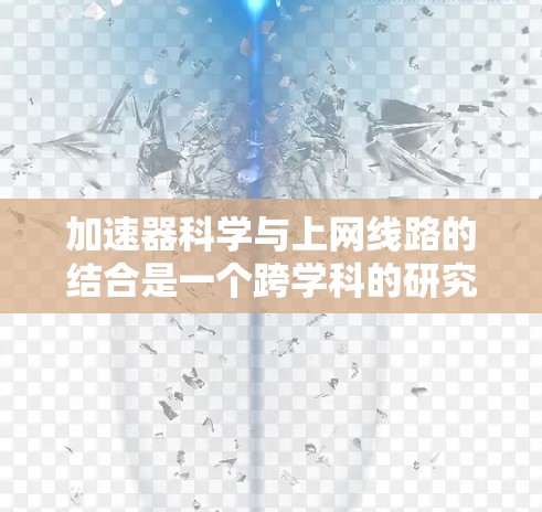 加速器科学与上网线路的结合是一个跨学科的研究方向,涉及粒子物理、网络优化和数据传输等多个领域。以下是对这一结合的详细分析和总结