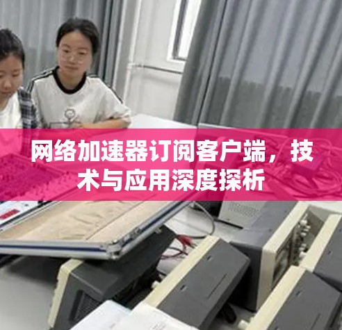 网络加速器订阅客户端，技术与应用深度探析