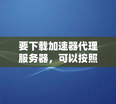 要下载加速器代理服务器,可以按照以下步骤操作