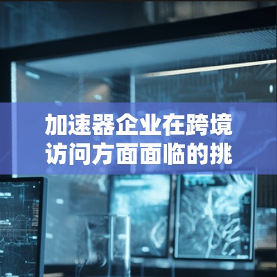 加速器企业在跨境访问方面面临的挑战和应对措施可以从以下几个方面进行详细阐述
