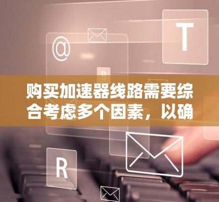 购买加速器线路需要综合考虑多个因素，以确保选择最适合您的设备和供应商。以下是一个有条理的购买指南