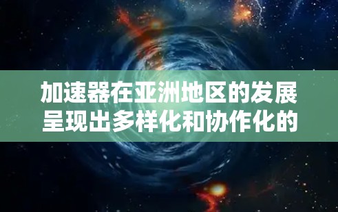 加速器在亚洲地区的发展呈现出多样化和协作化的趋势，不同国家和地区根据自身条件和需求，推进了各自的加速器项目。以下是对亚洲加速器节点的分析