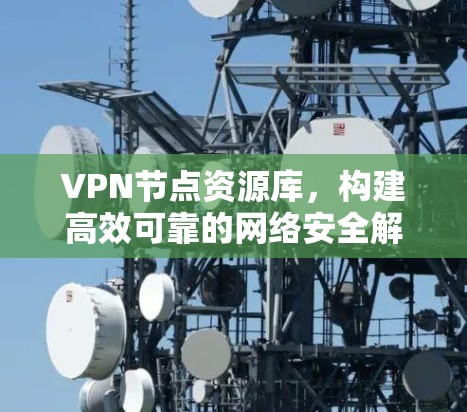 VPN节点资源库,构建高效可靠的网络安全解决方案 VPN节点资源库,构建高效可靠的网络安全解决方案
