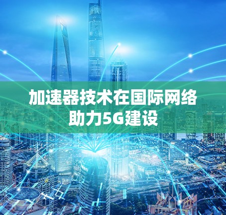 加速器技术在国际网络助力5G建设 加速器技术在国际网络助力5G建设