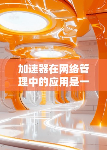 加速器在网络管理中的应用是一个多维度的领域，涵盖了数据缓存、负载均衡、安全防护、监控分析等多个方面。以下是对加速器在网络管理中的应用的系统化总结