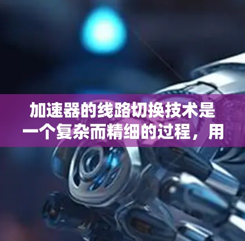 加速器的线路切换技术是一个复杂而精细的过程,用于优化粒子加速效率和稳定性。以下是对该技术的系统分步解释 加速器的线路切换技术是一个复杂而精细的过程,用于优化粒子加速效率和稳定性。以下是对该技术的系统分步解释