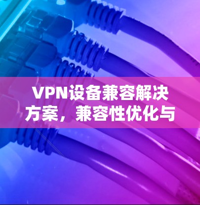 VPN设备兼容解决方案，兼容性优化与应用场景分析